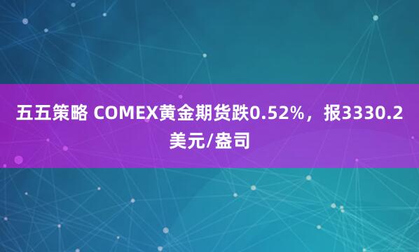 五五策略 COMEX黄金期货跌0.52%，报3330.2美元/盎司