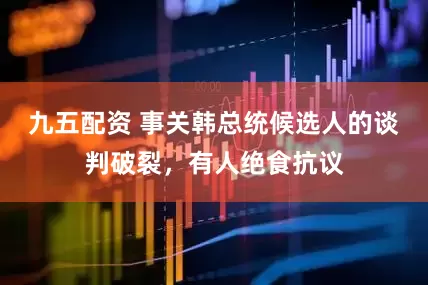 九五配资 事关韩总统候选人的谈判破裂，有人绝食抗议