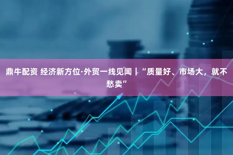 鼎牛配资 经济新方位·外贸一线见闻｜“质量好、市场大，就不愁卖”