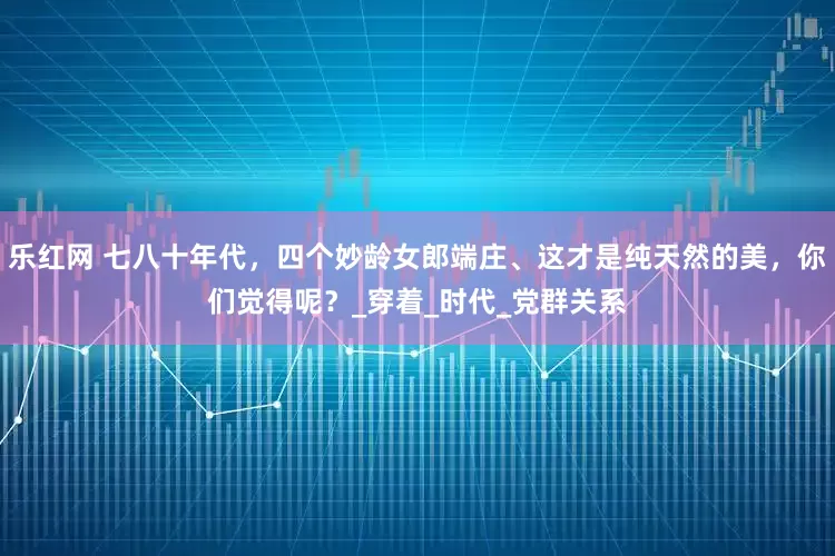 乐红网 七八十年代，四个妙龄女郎端庄、这才是纯天然的美，你们觉得呢？_穿着_时代_党群关系