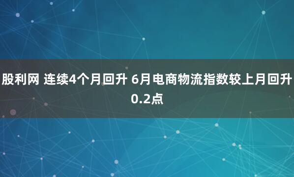 股利网 连续4个月回升 6月电商物流指数较上月回升0.2点