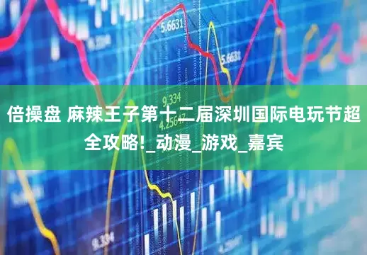 倍操盘 麻辣王子第十二届深圳国际电玩节超全攻略!_动漫_游戏_嘉宾