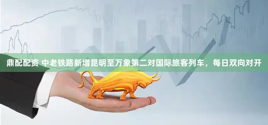 鼎配配资 中老铁路新增昆明至万象第二对国际旅客列车，每日双向对开