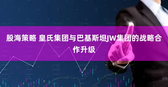 股海策略 皇氏集团与巴基斯坦JW集团的战略合作升级