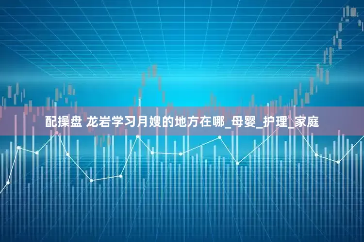 配操盘 龙岩学习月嫂的地方在哪_母婴_护理_家庭