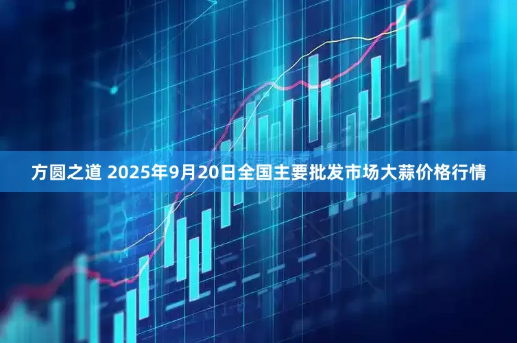 方圆之道 2025年9月20日全国主要批发市场大蒜价格行情