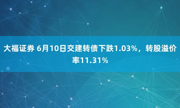 大福证券 6月10日交建转债下跌1.03%，转股溢价率11.31%