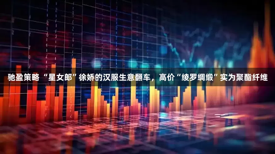 驰盈策略 “星女郎”徐娇的汉服生意翻车，高价“绫罗绸缎”实为聚酯纤维